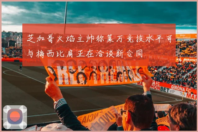 芝加哥火焰主帅称莱万竞技水平可与梅西比肩正在洽谈新合同