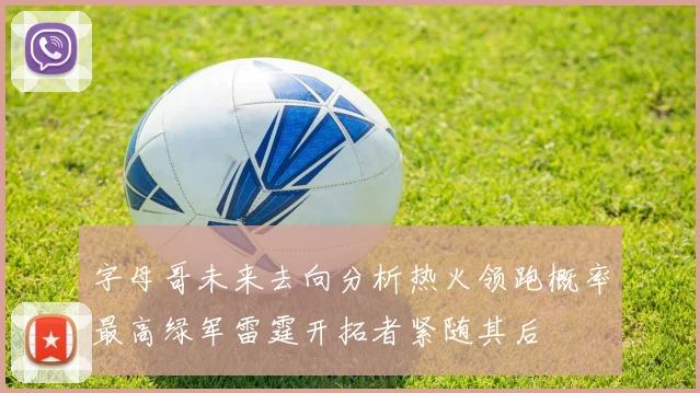 字母哥未来去向分析热火领跑概率最高绿军雷霆开拓者紧随其后