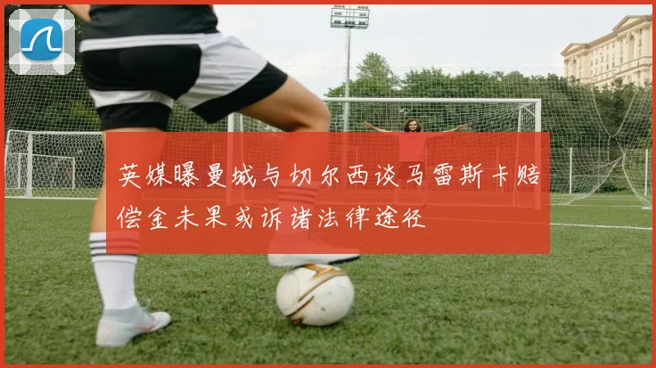 英媒曝曼城与切尔西谈马雷斯卡赔偿金未果或诉诸法律途径
