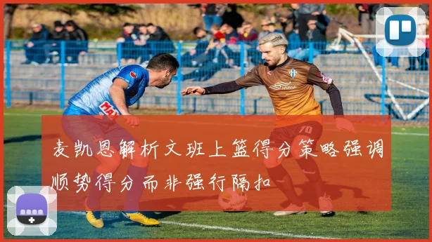 麦凯恩解析文班上篮得分策略强调顺势得分而非强行隔扣