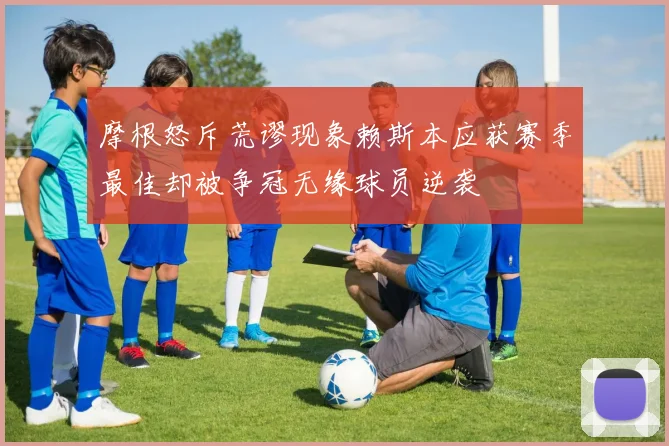 摩根怒斥荒谬现象赖斯本应获赛季最佳却被争冠无缘球员逆袭