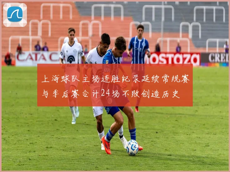 上海球队主场连胜纪录延续常规赛与季后赛合计24场不败创造历史