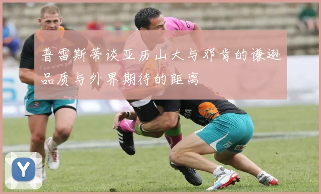 普雷斯蒂谈亚历山大与邓肯的谦逊品质与外界期待的距离