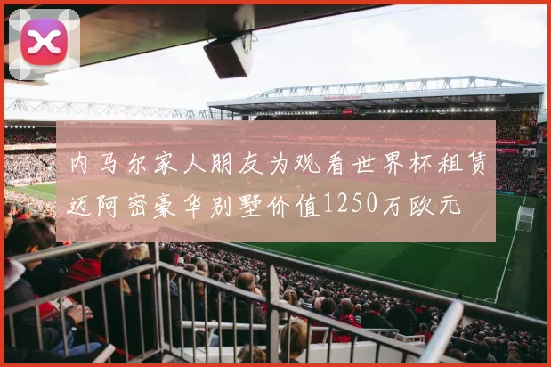 内马尔家人朋友为观看世界杯租赁迈阿密豪华别墅价值1250万欧元